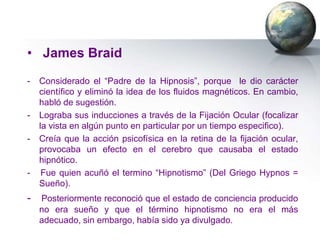 • James Braid
-   Considerado el “Padre de la Hipnosis”, porque le dio carácter
    científico y eliminó la idea de los fluidos magnéticos. En cambio,
    habló de sugestión.
-   Lograba sus inducciones a través de la Fijación Ocular (focalizar
    la vista en algún punto en particular por un tiempo especifico).
-   Creía que la acción psicofísica en la retina de la fijación ocular,
    provocaba un efecto en el cerebro que causaba el estado
    hipnótico.
-    Fue quien acuñó el termino “Hipnotismo” (Del Griego Hypnos =
    Sueño).
- Posteriormente reconoció que el estado de conciencia producido
    no era sueño y que el término hipnotismo no era el más
    adecuado, sin embargo, había sido ya divulgado.
 