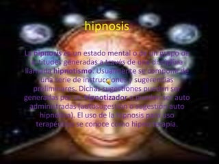 hipnosis
La hipnosis es un estado mental o de un grupo de
   actitudes generadas a través de una disciplina
llamada hipnotismo. Usualmente se compone de
      una serie de instrucciones y sugerencias
    preliminares. Dichas sugestiones pueden ser
generadas por un hipnotizador o pueden ser auto
  administradas (autosugestión o sugestión auto
      hipnótica). El uso de la hipnosis para uso
     terapéutico se conoce como hipno terapia.
 
