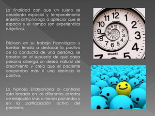 La finalidad con que un sujeto se
desorienta espacial y temporalmente
enseña al hipnólogo a apreciar que el
espacio y el tiempo son experiencias
subjetivas.


Erickson en su trabajo hipnológico y
familiar tendía a destacar lo positivo
de la conducta de una persona, se
basaba en el supuesto de que cada
persona alberga un deseo natural de
crecimiento y creía que el paciente
cooperaba más si uno destaca lo
positivo.


La hipnosis Ericksoniana al contrario
esta basada en los diferentes estados
de relajación mas o menos profundos y
en la participación activa del
paciente.
 