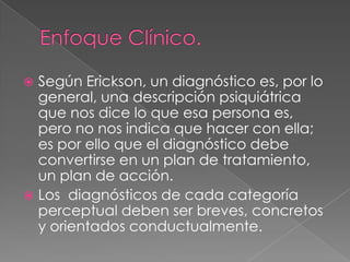  Según Erickson, un diagnóstico es, por lo
  general, una descripción psiquiátrica
  que nos dice lo que esa persona es,
  pero no nos indica que hacer con ella;
  es por ello que el diagnóstico debe
  convertirse en un plan de tratamiento,
  un plan de acción.
 Los diagnósticos de cada categoría
  perceptual deben ser breves, concretos
  y orientados conductualmente.
 