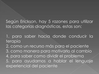 Según Erickson, hay 5 razones para utilizar
las categorías diagnósticas, estas son:

1. para saber hacia donde conducir la
terapia
2. como un recurso más para el paciente
3. como manera para motivarlo al cambio
4. para saber como dividir el problema
5. para ayudarnos a hablar el lenguaje
experiencial del paciente
 