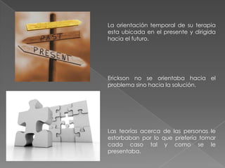 La orientación temporal de su terapia
esta ubicada en el presente y dirigida
hacia el futuro.




Erickson no se orientaba hacia el
problema sino hacia la solución.




Las teorías acerca de las personas le
estorbaban por lo que prefería tomar
cada caso tal y como se le
presentaba.
 
