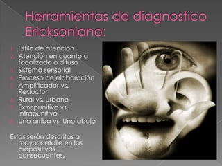 1.   Estilo de atención
2.   Atención en cuanto a
     focalizado o difuso
3.   Sistema sensorial
4.   Proceso de elaboración
5.   Amplificador vs.
     Reductor
6.   Rural vs. Urbano
7.   Extrapunitivo vs.
     Intrapunitivo
8.   Uno arriba vs. Uno abajo

Estas serán descritas a
   mayor detalle en las
   diapositivas
   consecuentes.
 