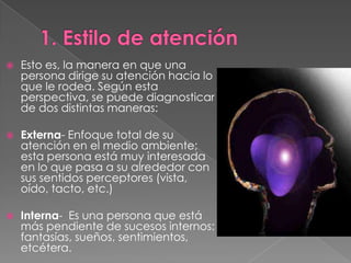    Esto es, la manera en que una
    persona dirige su atención hacia lo
    que le rodea. Según esta
    perspectiva, se puede diagnosticar
    de dos distintas maneras:

   Externa- Enfoque total de su
    atención en el medio ambiente;
    esta persona está muy interesada
    en lo que pasa a su alrededor con
    sus sentidos perceptores (vista,
    oído, tacto, etc.)

   Interna- Es una persona que está
    más pendiente de sucesos internos:
    fantasías, sueños, sentimientos,
    etcétera.
 