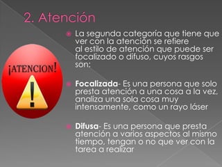    La segunda categoría que tiene que
    ver con la atención se refiere
    al estilo de atención que puede ser
    focalizado o difuso, cuyos rasgos
    son:

   Focalizada- Es una persona que solo
    presta atención a una cosa a la vez,
    analiza una sola cosa muy
    intensamente, como un rayo láser

   Difusa- Es una persona que presta
    atención a varios aspectos al mismo
    tiempo, tengan o no que ver con la
    tarea a realizar
 