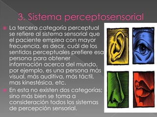    La tercera categoría perceptual
    se refiere al sistema sensorial que
    el paciente emplea con mayor
    frecuencia, es decir, cuál de los
    sentidos perceptuales prefiere esa
    persona para obtener
    información acerca del mundo,
    por ejemplo, es una persona más
    visual, más auditiva, más táctil,
    mas kinestésica, etc.
   En esta no existen dos categorías;
    sino más bien se toma a
    consideración todos los sistemas
    de percepción sensorial.
 