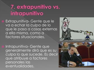   Extrapunitiva- Gente que le
    va a echar la culpa de lo
    que le pasa a cosas externas
    a ella misma, como a
    factores situacionales.

   Intrapunitiva- Gente que
    generalmente dirá que es su
    culpa lo que sucede. Es decir
    que atribuye a factores
    personales las
    eventualidades.
 