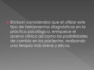    Erickson consideraba que el utilizar este
    tipo de herramientas diagnósticas en la
    práctica psicológica, enriquece el
    acervo clínico así como las posibilidades
    de cambio en los pacientes, realizando
    una terapia más breve y eficaz.
 