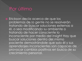    Erickson decía acerca de que los
    problemas de la gente no se resolverán
    tratando de buscar soluciones externas a
    él, o sea modificando su ambiente o
    tratando de hacer consciente lo
    inconsciente por medio del insight Hay que
    buscar soluciones dentro del mismo
    paciente demostrándole que solo él y sus
    aprendizajes inconscientes son capaces de
    provocar cambios positivos en busca de su
    crecimiento personal.
 