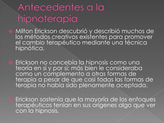    Milton Erickson descubrió y describió muchos de
    los métodos creativos existentes para promover
    el cambio terapéutico mediante una técnica
    hipnótica.

   Erickson no concebía la hipnosis como una
    teoría en sí y por sí; más bien le consideraba
    como un complemento a otras formas de
    terapia a pesar de que casi todas las formas de
    terapia no había sido plenamente aceptada.

   Erickson sostenía que la mayoría de los enfoques
    terapéuticos tenían en sus orígenes algo que ver
    con la hipnosis.
 