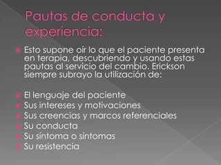    Esto supone oír lo que el paciente presenta
    en terapia, descubriendo y usando estas
    pautas al servicio del cambio. Erickson
    siempre subrayo la utilización de:

   El lenguaje del paciente
   Sus intereses y motivaciones
   Sus creencias y marcos referenciales
   Su conducta
   Su síntoma o síntomas
   Su resistencia
 