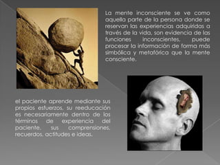 La mente inconsciente se ve como
                                aquella parte de la persona donde se
                                reservan las experiencias adquiridas a
                                través de la vida, son evidencia de las
                                funciones     inconscientes,    puede
                                procesar la información de forma más
                                simbólica y metafórica que la mente
                                consciente.




el paciente aprende mediante sus
propios esfuerzos, su reeducación
es necesariamente dentro de los
términos   de    experiencia   del
paciente,    sus    comprensiones,
recuerdos, actitudes e ideas.
 