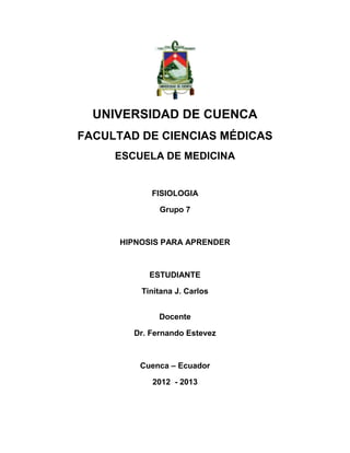 UNIVERSIDAD DE CUENCA
FACULTAD DE CIENCIAS MÉDICAS
     ESCUELA DE MEDICINA


            FISIOLOGIA

              Grupo 7



      HIPNOSIS PARA APRENDER



            ESTUDIANTE

          Tinitana J. Carlos


              Docente

        Dr. Fernando Estevez



          Cuenca – Ecuador

            2012 - 2013
 