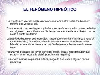 EL FENÓMENO HIPNÓTICO

En el cotidiano vivir del ser humano ocurren momentos de trance hipnótico,
  mínimo dos veces al día.
Cuando recién uno se despierta y todavía recuerda sus sueños, antes de hablar
  con alguien o de cepillarse los dientes (cuando uno esta turumba) o cuando
  estas a punto de dormir.
La publicidad que con sus mensajes, hacen que uno elija una marca y vaya al
   supermercado y la compre, cómo la cocacola resalta emociones como
   felicidad al acto de tomarse una, que finalmente nos llevan a realizar ese
   acto.
Alguna vez buscaste tus llaves por todos lados, para al final descubrir que
   estaban en un lugar a la vista? (Alucinación negativa)
Cuando te olvidas lo que ibas a decir, luego de escuchar a alguien por un
  momento.
 