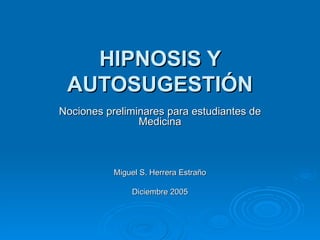 HIPNOSIS Y AUTOSUGESTIÓN Nociones preliminares para estudiantes de Medicina Miguel S. Herrera Estraño Diciembre 2005 