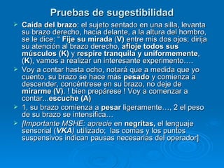 Pruebas de sugestibilidad Caída del brazo : el sujeto sentado en una silla, levanta su brazo derecho, hacia delante, a la altura del hombro, se le dice: “  Fije su   mirada  ( V)  entre mis dos ojos; dirija su atención al brazo derecho,  afloje todos sus músculos (K)  y  respire   tranquila y uniformemente , ( K ), vamos a realizar un interesante experimento….  Voy a contar hasta ocho, notará que a medida que yo cuento, su brazo se hace más  pesado  y comienza a descender, concéntrese en su brazo, no deje de  mirarme (V) . ! bien prepárese ! Voy a comenzar a contar... escuche (A) 1, su brazo comienza a  pesar  ligeramente…, 2 el peso de su brazo se intensifica… [Importante MSHE: aprecie  en  negritas,  el lenguaje sensorial ( VKA )  utilizado;  las comas y los puntos suspensivos indican pausas necesarias del operador] 