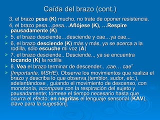 Caída del brazo (cont.) 3, el brazo  pesa (K)  mucho, no trate de oponer resistencia. 4, el brazo pesa…pesa… Aflójese (K), …Respire pausadamente (K) 5, el brazo desciende…desciende y cae…ya cae... 6, el brazo  desciende (K)  más y más, ya se acerca a la rodilla, sólo  escuche  mi voz ( A )  7, el brazo desciende.. Desciende.., ya se encuentra  tocando (K)  la rodilla  8,  Vea  el brazo terminar de descender.. .cae… cae” [Importante, MSHE ). Observe los movimientos que realiza el brazo y describa lo que observa,(temblor, sudor, etc.), adelantándose , guiando el movimiento de descenso, con monotonía,  acompase  con la respiración del sujeto y pausadamente; tómese el tiempo necesario hasta que ocurra el efecto;  en negritas  el lenguaje sensorial ( KAV ), clave para la sugestión]. 