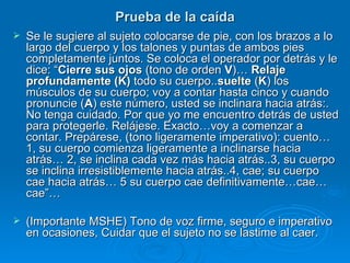 Prueba de la caída Se le sugiere al sujeto colocarse de pie, con los brazos a lo largo del cuerpo y los talones y puntas de ambos pies completamente juntos. Se coloca el operador por detrás y le dice: “ Cierre sus ojos  (tono de orden  V )…  Relaje profundamente (K)  todo su cuerpo.. suelte  ( K ) los músculos de su cuerpo; voy a contar hasta cinco y cuando pronuncie ( A ) este número, usted se inclinara hacia atrás:. No tenga cuidado. Por que yo me encuentro detrás de usted para protegerle. Relájese. Exacto…voy a comenzar a contar. Prepárese, (tono ligeramente imperativo): cuento…1, su cuerpo comienza ligeramente a inclinarse hacia atrás… 2, se inclina cada vez más hacia atrás..3, su cuerpo se inclina irresistiblemente hacia atrás..4, cae; su cuerpo cae hacia atrás… 5 su cuerpo cae definitivamente…cae… cae”… (Importante MSHE) Tono de voz firme, seguro e imperativo en ocasiones, Cuidar que el sujeto no se lastime al caer. 