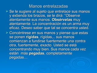 Manos entrelazadas Se le sugiere al sujeto que entrelace sus manos y extienda los brazos, se le dirá: “Observe atentamente sus manos.  Obsérvelas  muy atentamente. La concentración es un arma muy eficaz. Deseo saber que tal se concentra usted.  Concéntrese en sus manos y piense que estas se ponen  rígidas , rígidas,.. sus manos comienzan a fundirse fuertemente una contra otra, fuertemente, exacto. Usted se está concentrando muy bien. Sus manos cada vez están  más  pegadas , completamente pegadas… 