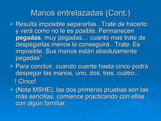 Manos entrelazadas (Cont.) Resulta imposible separarlas.. Trate de hacerlo y verá como no le es posible. Permanecen  pegadas , muy pegadas… cuanto mas trate de despegarlas menos lo conseguirá.. Trate. Es imposible. Sus manos están absolutamente pegadas” Para concluir, cuando cuente hasta cinco podrá despegar las manos, uno, dos, tres, cuatro… ! Cinco! (Nota MSHE), las dos primeras pruebas son las más sencillas, comience practicando con ellas con algún familiar. 