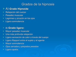 Grados de la hipnosis A)  Grado Hipnoide Relajación del cuerpo Pesadez muscular Lagrimeo y picazón en los ojos Ligera somnolencia B)  Grado ligero: Mayor pesadez muscular Una más profunda relajación Ligera sensación de calor a través del cuerpo Ligero Rapport entre el sujeto y el agente Mayor somnolencia Ojos cerrados y párpados pesados Ligera apatía. 