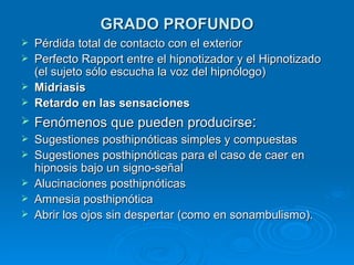 GRADO PROFUNDO Pérdida total de contacto con el exterior Perfecto Rapport entre el hipnotizador y el Hipnotizado (el sujeto sólo escucha la voz del hipnólogo) Midriasis Retardo en las sensaciones Fenómenos que pueden producirse : Sugestiones posthipnóticas simples y compuestas Sugestiones posthipnóticas para el caso de caer en hipnosis bajo un signo-señal Alucinaciones posthipnóticas Amnesia posthipnótica Abrir los ojos sin despertar (como en sonambulismo). 