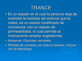TRANCE Es un estado en el cual la persona deja de controlar la realidad del entorno que le rodea, es un estado modificado de conciencia, con un estado de permeabilidad, lo cual permite al inconsciente aceptar sugestiones. Aparecen: Flaccidez completa Pérdida de contacto con todo lo exterior, incluso con el Hipnólogo. 