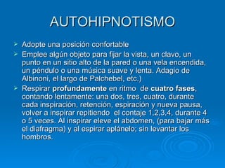 AUTOHIPNOTISMO Adopte una posición confortable Emplee algún objeto para fijar la vista, un clavo, un punto en un sitio alto de la pared o una vela encendida, un péndulo o una música suave y lenta. Adagio de Albinoni, el largo de Palchebel, etc.) Respirar  profundamente  en ritmo  de  cuatro fases , contando lentamente: una dos, tres, cuatro, durante cada inspiración, retención, espiración y nueva pausa, volver a inspirar repitiendo  el contaje 1,2,3,4, durante 4 o 5 veces. Al inspirar eleve el abdomen, (para bajar más el diafragma) y al espirar aplánelo; sin levantar los hombros. 