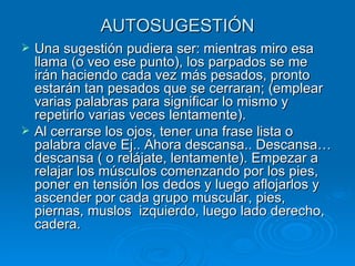 AUTOSUGESTIÓN Una sugestión pudiera ser: mientras miro esa llama (o veo ese punto), los parpados se me irán haciendo cada vez más pesados, pronto estarán tan pesados que se cerraran; (emplear varias palabras para significar lo mismo y repetirlo varias veces lentamente). Al cerrarse los ojos, tener una frase lista o palabra clave Ej.. Ahora descansa.. Descansa…descansa ( o relájate, lentamente). Empezar a relajar los músculos comenzando por los pies, poner en tensión los dedos y luego aflojarlos y ascender por cada grupo muscular, pies, piernas, muslos  izquierdo, luego lado derecho, cadera.  