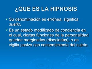 ¿QUE ES LA HIPNOSIS Su denominación es errónea, significa  sueño. Es un estado modificado de conciencia en el cual, ciertas funciones de la personalidad quedan marginadas (disociadas), o en vigilia pasiva con consentimiento del sujeto. 
