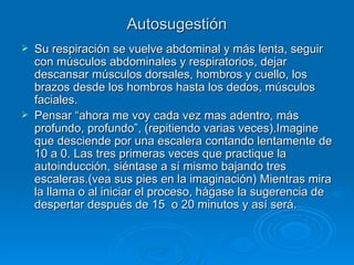 Autosugestión Su respiración se vuelve abdominal y más lenta, seguir con músculos abdominales y respiratorios, dejar descansar músculos dorsales, hombros y cuello, los brazos desde los hombros hasta los dedos, músculos faciales. Pensar “ahora me voy cada vez mas adentro, más profundo, profundo”, (repitiendo varias veces).Imagine que desciende por una escalera contando lentamente de 10 a 0. Las tres primeras veces que practique la autoinducción, siéntase a sí mismo bajando tres escaleras.(vea sus pies en la imaginación) Mientras mira la llama o al iniciar el proceso, hágase la sugerencia de despertar después de 15  o 20 minutos y así será. 