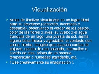 Visualización Antes de finalizar visualícese en un lugar ideal para su descanso,(conocido, inventado o deseable), observando el verdor de los pastos, color de las flores o aves, su vuelo; o el agua tranquila de un lago, una puesta de sol, sienta alguna brisa fresca y agradable, el contacto con arena, hierba, imagine que escucha cantos de pájaros, sonido de una cascada, murmullos o sonido de olas, brisas de un bosque, temperatura o humedad agradable, etc.  ! Use creativamente su imaginación !. 