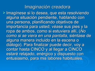 Imaginación creadora Imagínese si lo desea, que esta resolviendo alguna situación pendiente, hablando con una persona, planificando objetivos de importancia para usted; véase sus pies y la ropa de ambos, como si estuviera allí, ( No como si se viera en una pantalla , siéntase de alguna manera incluido en la escena o diálogo). Para finalizar puede decir, voy a contar hasta CINCO y al llegar a CINCO estaré relajado, enérgico y dispuesto con entusiasmo, para mis labores habituales. 