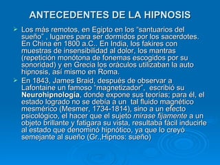 ANTECEDENTES DE LA HIPNOSIS Los más remotos, en Egipto en los “santuarios del sueño” , lugares para ser dormidos por los sacerdotes. En China en 1800 a.C.. En India, los fakires con muestras de insensibilidad al dolor, los mantras (repetición monótona de fonemas escogidos por su sonoridad) y en Grecia los oráculos utilizaban la auto hipnosis, así mismo en Roma. En 1843, James Braid, después de observar a Lafontaine un famoso “magnetizador”,  escribió su  Neurohipnología , donde expone sus teorías; para él, el estado logrado no se debía a un  tal fluido magnético mesmérico (Mesmer, 1734-1814), sino a un efecto psicológico, el hacer que el sujeto  mirase fijamente  a un objeto brillante y fatigara su vista, resultaba fácil inducirle al estado que denominó hipnótico, ya que lo creyó semejante al sueño (Gr.,Hipnos: sueño) 