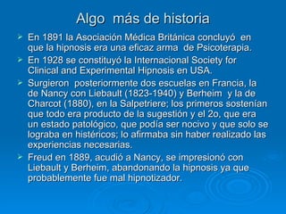 Algo  más de historia En 1891 la Asociación Médica Británica concluyó  en que la hipnosis era una eficaz arma  de Psicoterapia. En 1928 se constituyó la Internacional Society for Clinical and Experimental Hipnosis en USA. Surgieron  posteriormente dos escuelas en Francia, la de Nancy con Liebault (1823-1940) y Berheim  y la de Charcot (1880), en la Salpetriere; los primeros sostenían que todo era producto de la sugestión y el 2o, que era un estado patológico, que podía ser nocivo y que solo se lograba en histéricos; lo afirmaba sin haber realizado las experiencias necesarias. Freud en 1889, acudió a Nancy, se impresionó con Liebault y Berheim, abandonando la hipnosis ya que  probablemente fue mal hipnotizador. 
