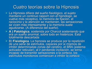 Cuatro teorías sobre la Hipnosis La Hipnosis difiere del sueño fisiológico, el sujeto mantiene un continuo rapport con el hipnólogo, se vuelve más receptivo, la memoria de fijación, el raciocinio y la atención se mantienen, las sensaciones se viven más intensamente y la memoria suele agudizarse. (A diferencia del sueño).  A ) Patológica , sostenida por Charcot sosteniendo que era un sueño anormal, sobre todo en histéricos. Está totalmente descartada B)  Fisiológica . La hipnosis se produce por la repetición de una serie de estímulos, capaces por si mismos de inhibir determinadas zonas del cerebro, el SRA (sistema activador reticular), al ir perdiendo incitación, se torna incapaz de transmitir sensaciones a la corteza, los estímulos monótonos comienzan a inhibir la corteza 