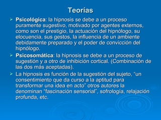 Teorías Psicológica : la hipnosis se debe a un proceso puramente sugestivo, motivado por agentes externos, como son el prestigio, la actuación del hipnólogo, su elocuencia, sus gestos, la influencia de un ambiente debidamente preparado y el poder de convicción del hipnólogo. Psicosomática : la hipnosis se debe a un proceso de sugestión y a otro de inhibición cortical. (Combinación de las dos más aceptadas). La hipnosis es función de la sugestión del sujeto, “un consentimiento que da curso a la aptitud para transformar una idea en acto” otros autores la denominan “fascinación sensorial”, sofrología, relajación profunda, etc. 
