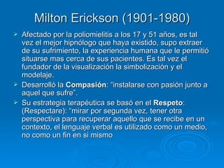 Milton Erickson (1901-1980) Afectado por la poliomielitis a los 17 y 51 años, es tal vez el mejor hipnólogo que haya existido, supo extraer de su sufrimiento, la experiencia humana que le permitió situarse mas cerca de sus pacientes. Es tal vez el fundador de la visualización la simbolización y el modelaje. Desarrolló la  Compasión : “instalarse con pasión junto a aquel que sufre”. Su estrategia terapéutica se basó en el  Respeto : (Respectare): “mirar por segunda vez, tener otra perspectiva para recuperar aquello que se recibe en un contexto, el lenguaje verbal es utilizado como un medio, no como un fin en si mismo  