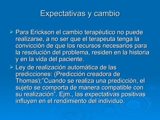 Expectativas y cambio Para Erickson el cambio terapéutico no puede realizarse, a no ser que el terapeuta tenga la convicción de que los recursos necesarios para la resolución del problema, residen en la historia y en la vida del paciente. Ley de realización automática de las predicciones: (Predicción creadora de Thomas);”Cuando se realiza una predicción, el sujeto se comporta de manera compatible con su realización”. Ejm., las expectativas positivas influyen en el rendimiento del individuo. 