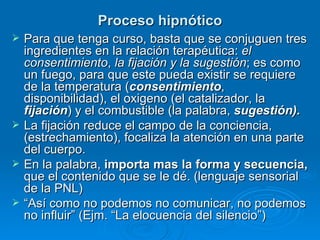 Proceso hipnótico Para que tenga curso, basta que se conjuguen tres ingredientes en la relación terapéutica:  el consentimiento ,  la fijación y la sugestión ; es como un fuego, para que este pueda existir se requiere de la temperatura ( consentimiento , disponibilidad), el oxigeno (el catalizador, la  fijación ) y el combustible (la palabra,  sugestión). La fijación reduce el campo de la conciencia,(estrechamiento), focaliza la atención en una parte del cuerpo. En la palabra,  importa mas la forma y secuencia,  que el contenido que se le dé. (lenguaje sensorial de la PNL) “ Así como no podemos no comunicar, no podemos no influir” (Ejm. “La elocuencia del silencio”) 