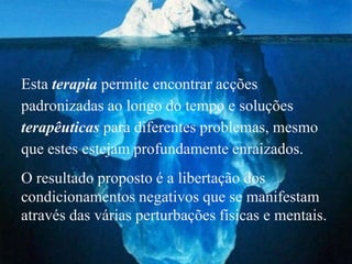 Esta terapia permite encontrar acções
padronizadas ao longo do tempo e soluções
terapêuticas para diferentes problemas, mesmo
que estes estejam profundamente enraizados.
O resultado proposto é a libertação dos
condicionamentos negativos que se manifestam
através das várias perturbações físicas e mentais.
 