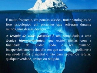 É muito frequente, em poucas sessões, tratar patologias do
foro psicológico em pacientes que sofreram durante
muitos anos dessas doenças.
A terapia de vidas passadas é um nome dado a uma
técnica hipnoterapêutica, que existe apenas com a
finalidade   de    ajudar    todo     o ser   humano,
independentemente daquilo em que acredite, a melhorar a
sua saúde física e mental e não para provar ou refutar,
qualquer verdade, crença ou religião.
 