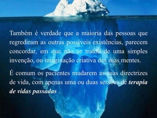 Também é verdade que a maioria das pessoas que
regrediram as outras possíveis existências, parecem
concordar, em que não se tratou de uma simples
invenção, ou imaginação criativa das suas mentes.
É comum os pacientes mudarem as suas directrizes
de vida, com apenas uma ou duas sessões de terapia
de vidas passadas .
 