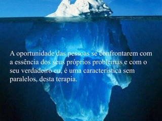 A oportunidade das pessoas se confrontarem com
a essência dos seus próprios problemas e com o
seu verdadeiro eu, é uma característica sem
paralelos, desta terapia.
 