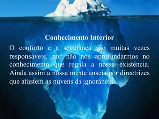 Conhecimento Interior
O conforto e a segurança são muitas vezes
responsáveis, por não nos aprofundarmos no
conhecimento que regula a nossa existência.
Ainda assim a nossa mente anseia por directrizes
que afastem as nuvens da ignorância.
 