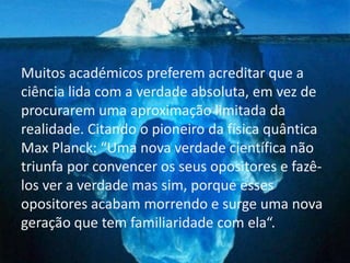 Muitos académicos preferem acreditar que a
ciência lida com a verdade absoluta, em vez de
procurarem uma aproximação limitada da
realidade. Citando o pioneiro da física quântica
Max Planck: “Uma nova verdade científica não
triunfa por convencer os seus opositores e fazê-
los ver a verdade mas sim, porque esses
opositores acabam morrendo e surge uma nova
geração que tem familiaridade com ela“.
 