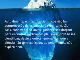 Actualmente, em termos científicos não há
comprovação da existência da reencarnação.
Mas, cada vez mais investigadores se esforçam
para encontrar explicações plausíveis, com bases
científicas, deste e outros fenómenos, que a
ciência não tem explicado, ou pelo menos, não
explica bem.
 