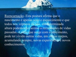 Reencarnação- Esta postura afirma que o
nascimento é apenas sono e esquecimento e que
todos nós, cépticos ou não, em determinada
altura podemos ter acesso a recordações de vidas
passadas. A alma que surge com o nascimento,
pode ter vivido outras vidas, em outros corpos,
acumulando sempre, novas experiências e novos
conhecimentos.
 