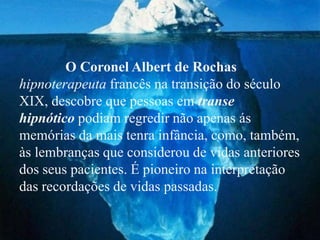 O Coronel Albert de Rochas
hipnoterapeuta francês na transição do século
XIX, descobre que pessoas em transe
hipnótico podiam regredir não apenas ás
memórias da mais tenra infância, como, também,
às lembranças que considerou de vidas anteriores
dos seus pacientes. É pioneiro na interpretação
das recordações de vidas passadas.
 