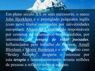 Em pleno século XX os seus sucessores, o sueco
John Bjorkhem e o prestigiado psiquiatra inglês
(com nove títulos outorgados por universidades
europeias), Alexander Cannon, são responsáveis
por centenas de tratamentos bem sucedidos, por
intermédio da terapia de vidas passadas.
Influenciados pelo trabalho de Cannon, Arnall
Bloxham e Morey Bernstein e o seu famoso caso
“Bridey Murphy”, desperta o interesse por
esta terapia e consequentemente arrasta milhões
de pessoas a reflectir sobre o assunto.
 